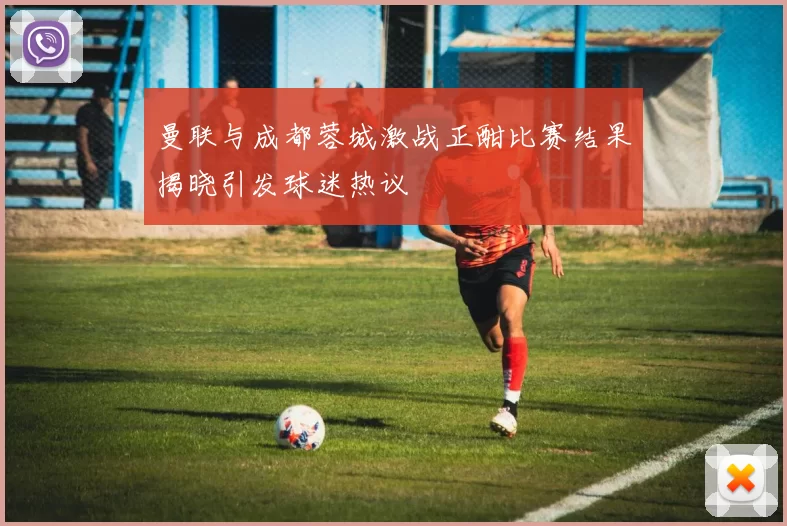 曼联与成都蓉城激战正酣比赛结果揭晓引发球迷热议