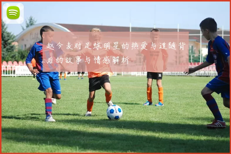赵今麦对足球明星的热爱与追随背后的故事与情感解析