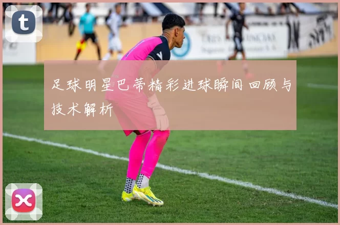 足球明星巴蒂精彩进球瞬间回顾与技术解析