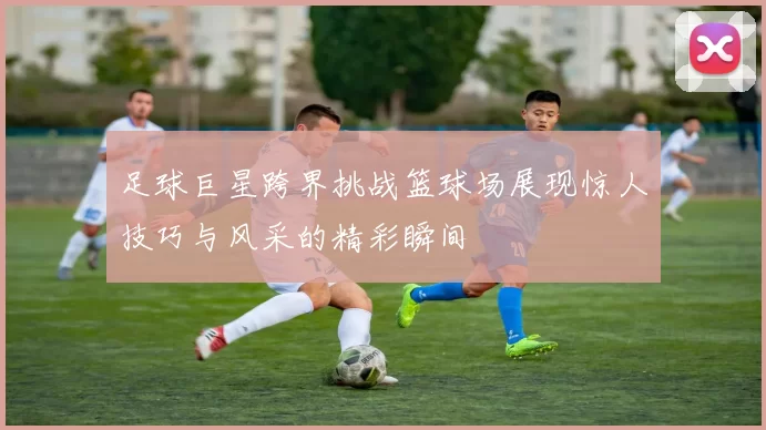 足球巨星跨界挑战篮球场展现惊人技巧与风采的精彩瞬间