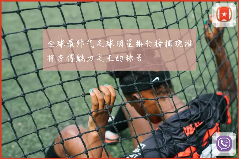 全球最帅气足球明星排行榜揭晓谁将夺得魅力之王的称号