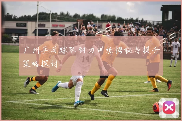 广州乒乓球队耐力训练揭秘与提升策略探讨