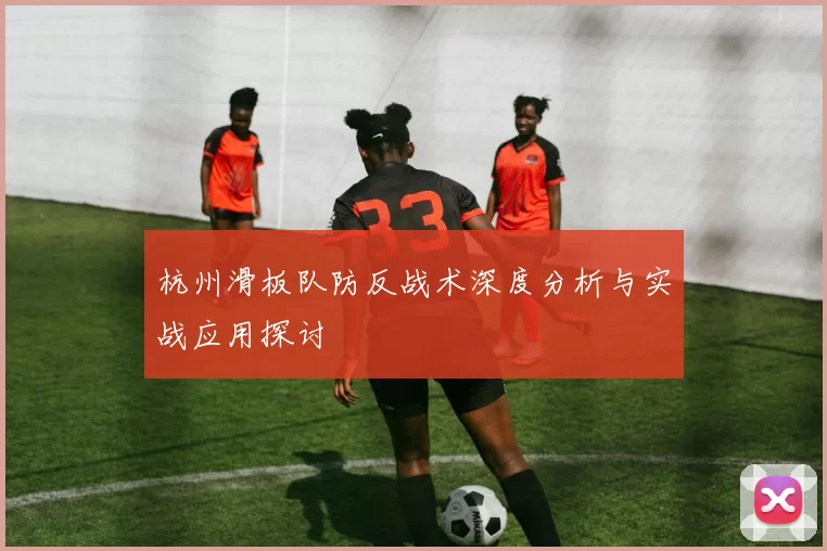 杭州滑板队防反战术深度分析与实战应用探讨