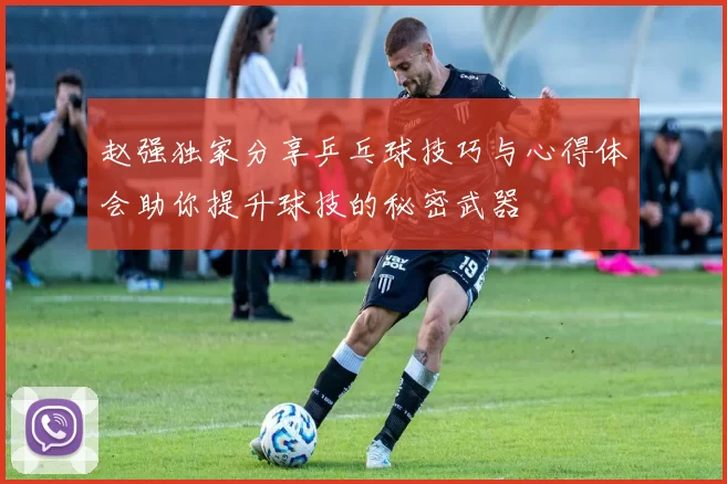 赵强独家分享乒乓球技巧与心得体会助你提升球技的秘密武器
