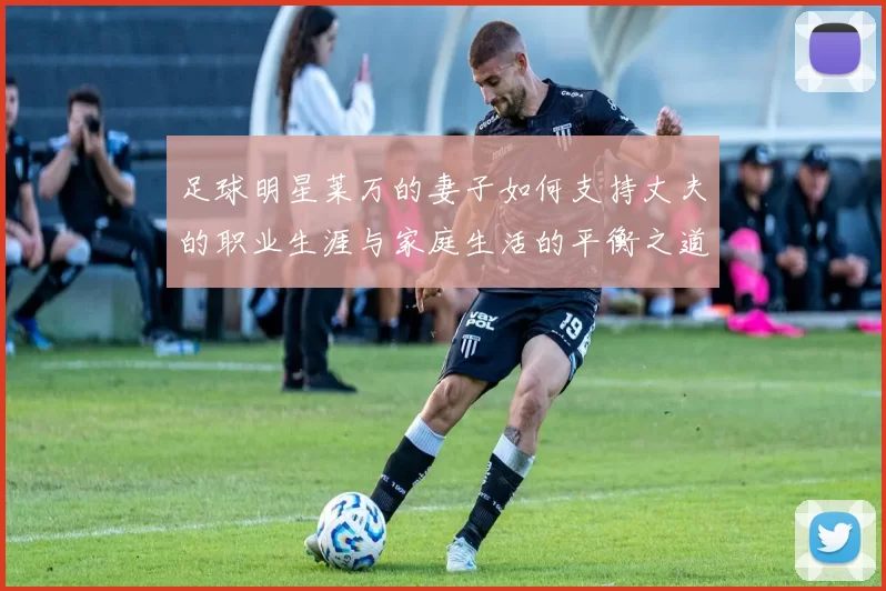 足球明星莱万的妻子如何支持丈夫的职业生涯与家庭生活的平衡之道