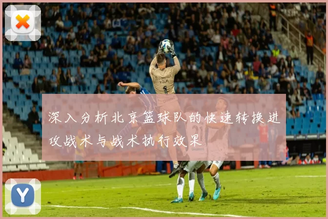 深入分析北京篮球队的快速转换进攻战术与战术执行效果