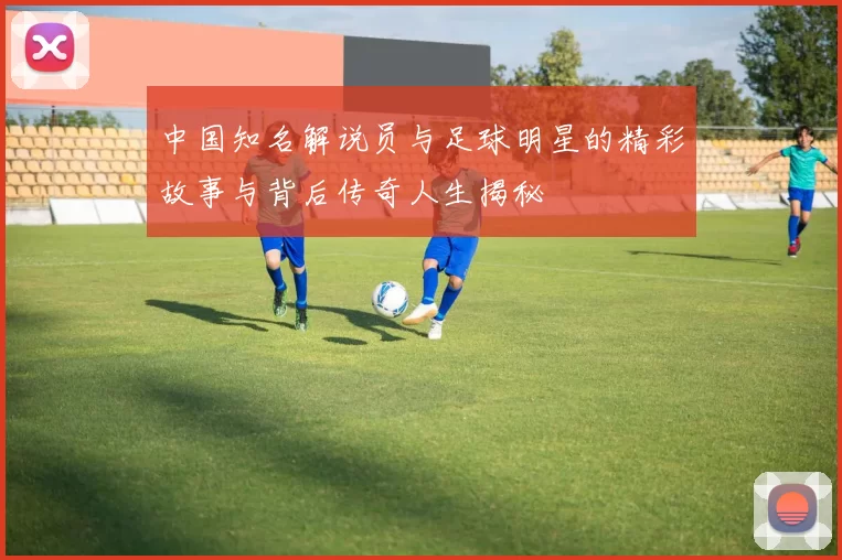 中国知名解说员与足球明星的精彩故事与背后传奇人生揭秘