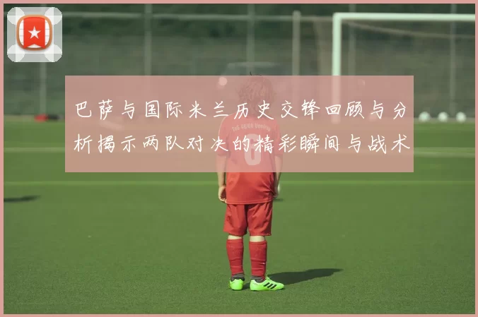 巴萨与国际米兰历史交锋回顾与分析揭示两队对决的精彩瞬间与战术演变