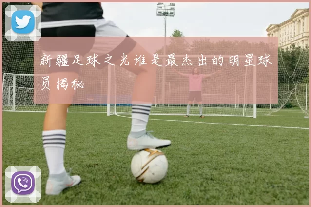新疆足球之光谁是最杰出的明星球员揭秘