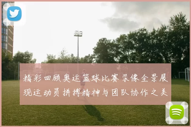 精彩回顾奥运篮球比赛录像全景展现运动员拼搏精神与团队协作之美