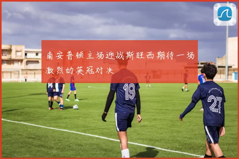 南安普顿主场迎战斯旺西期待一场激烈的英冠对决