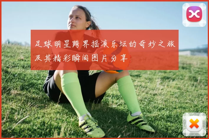 足球明星跨界摇滚乐坛的奇妙之旅及其精彩瞬间图片分享