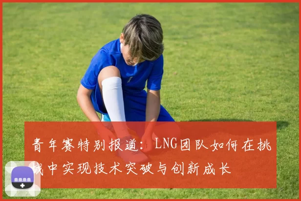 青年赛特别报道：LNG团队如何在挑战中实现技术突破与创新成长