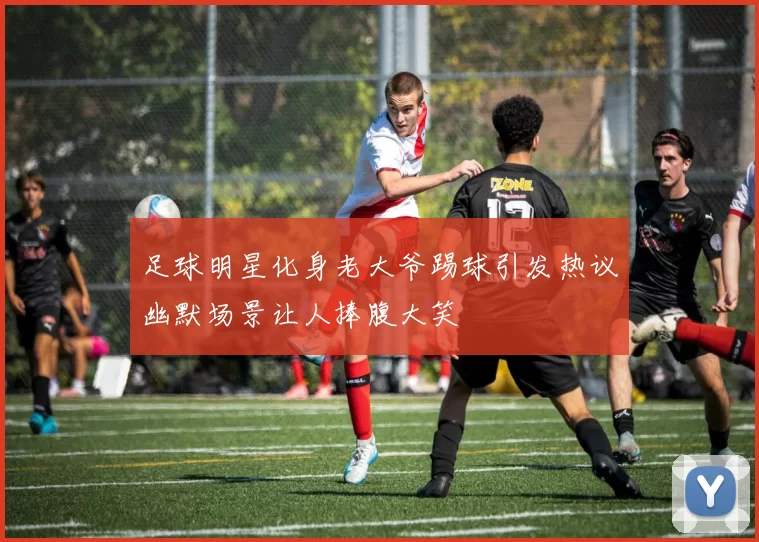 足球明星化身老大爷踢球引发热议幽默场景让人捧腹大笑