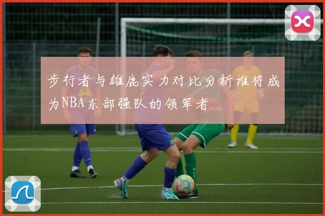 步行者与雄鹿实力对比分析谁将成为NBA东部强队的领军者