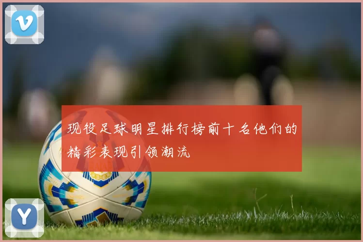 现役足球明星排行榜前十名他们的精彩表现引领潮流
