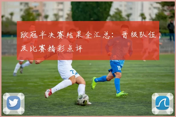 欧冠半决赛结果全汇总：晋级队伍及比赛精彩点评