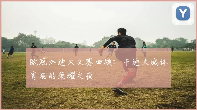 欧冠加迪夫决赛回顾：卡迪夫城体育场的荣耀之夜