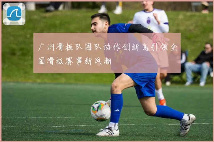 广州滑板队团队协作创新高引领全国滑板赛事新风潮