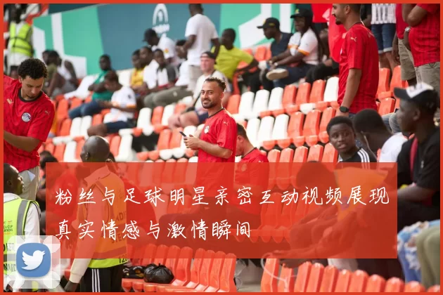 粉丝与足球明星亲密互动视频展现真实情感与激情瞬间