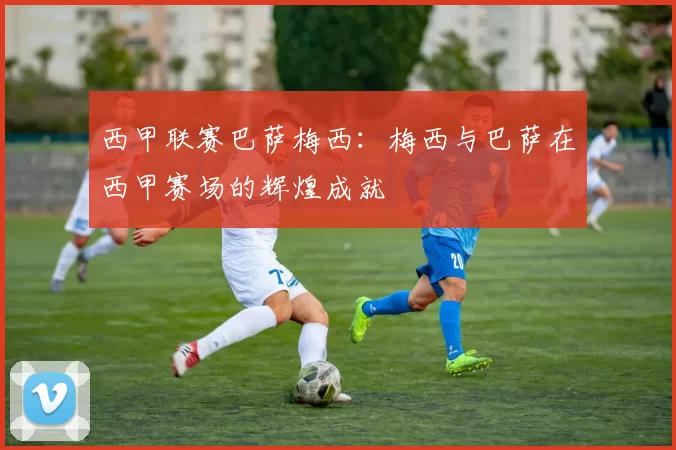 西甲联赛巴萨梅西：梅西与巴萨在西甲赛场的辉煌成就