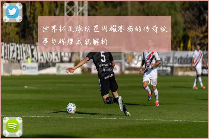 世界杯足球明星闪耀赛场的传奇故事与辉煌成就解析