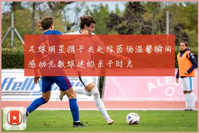 足球明星携子共赴绿茵场温馨瞬间感动无数球迷的亲子时光