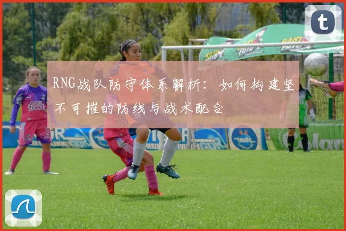 RNG战队防守体系解析：如何构建坚不可摧的防线与战术配合
