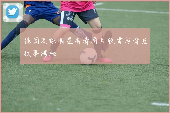 德国足球明星高清图片欣赏与背后故事揭秘