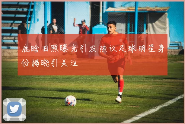 鹿晗旧照曝光引发热议足球明星身份揭晓引关注