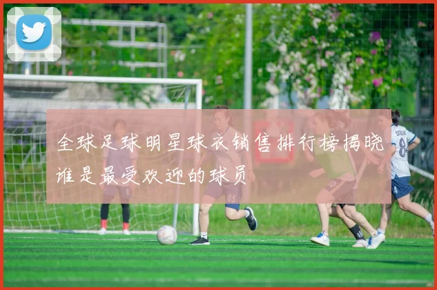 全球足球明星球衣销售排行榜揭晓谁是最受欢迎的球员