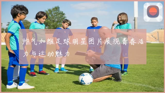 帅气加维足球明星图片展现青春活力与运动魅力