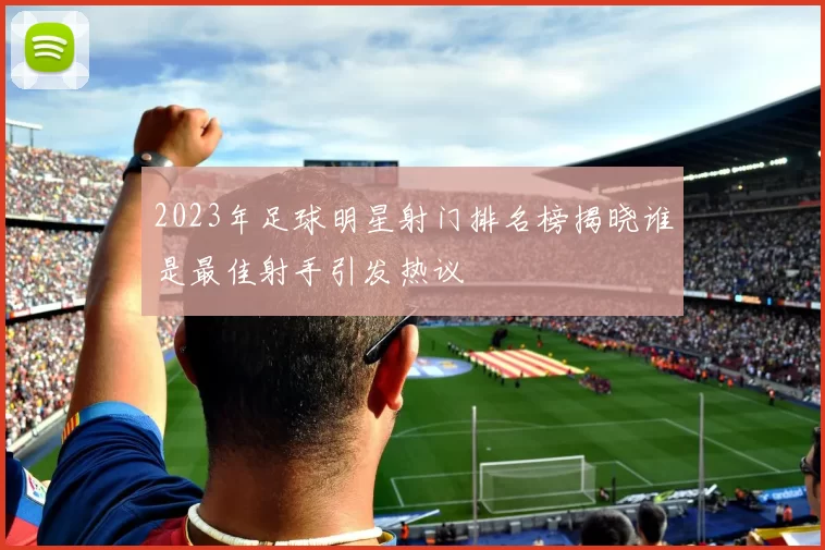 2023年足球明星射门排名榜揭晓谁是最佳射手引发热议