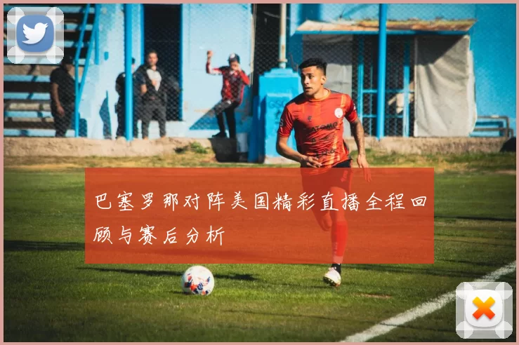 巴塞罗那对阵美国精彩直播全程回顾与赛后分析