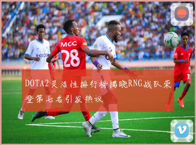 DOTA2灵活性排行榜揭晓RNG战队荣登第七名引发热议