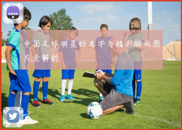 中国足球明星的名字与精彩瞬间图片全解析