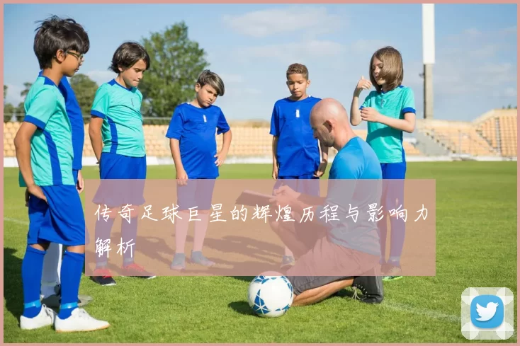 传奇足球巨星的辉煌历程与影响力解析