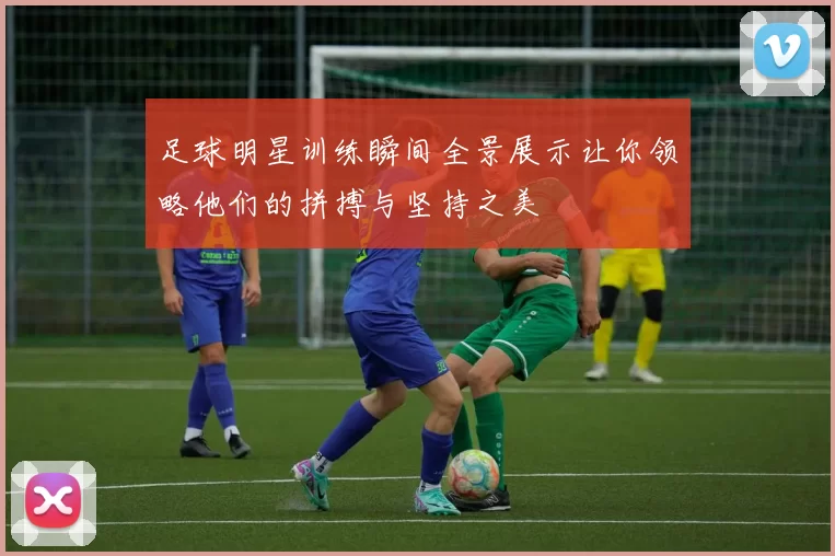 足球明星训练瞬间全景展示让你领略他们的拼搏与坚持之美