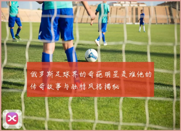 俄罗斯足球界的奇葩明星是谁他的传奇故事与独特风格揭秘