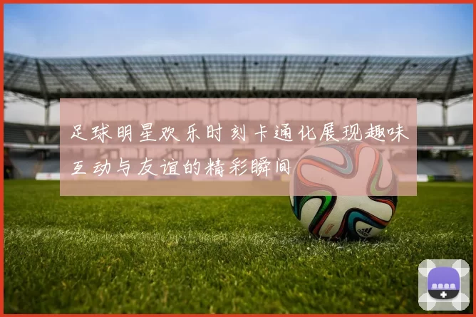 足球明星欢乐时刻卡通化展现趣味互动与友谊的精彩瞬间