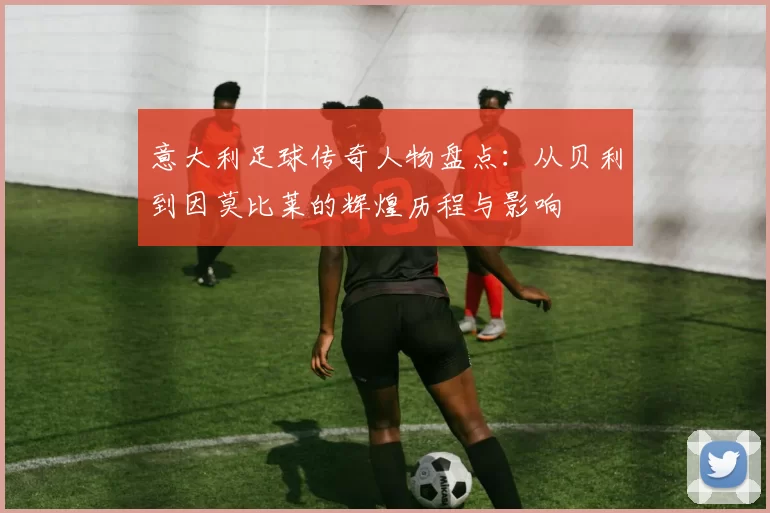 意大利足球传奇人物盘点：从贝利到因莫比莱的辉煌历程与影响