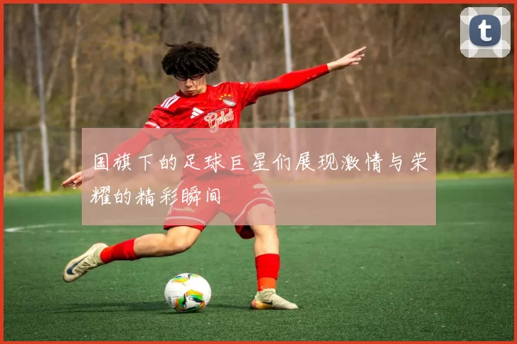国旗下的足球巨星们展现激情与荣耀的精彩瞬间