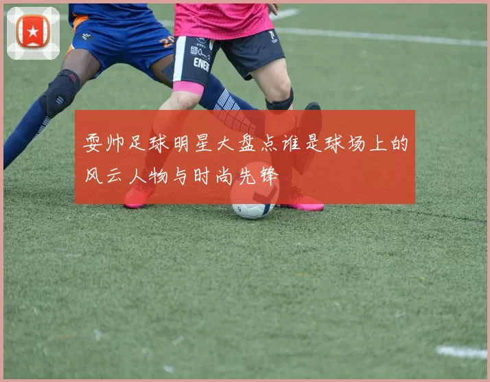 耍帅足球明星大盘点谁是球场上的风云人物与时尚先锋