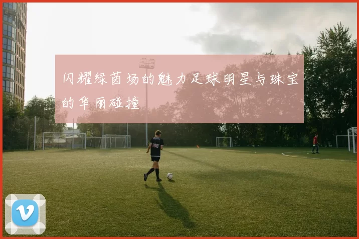 闪耀绿茵场的魅力足球明星与珠宝的华丽碰撞
