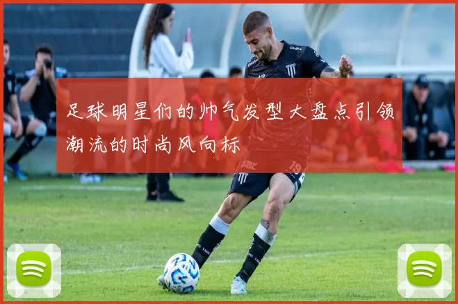 足球明星们的帅气发型大盘点引领潮流的时尚风向标
