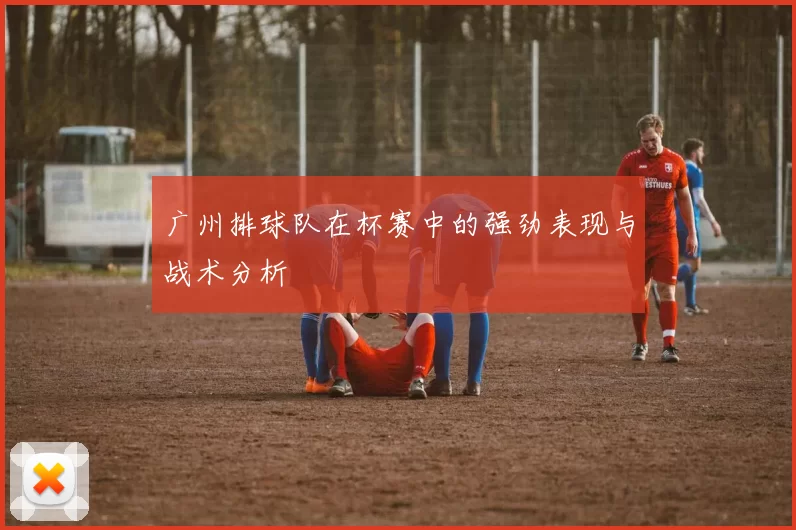 广州排球队在杯赛中的强劲表现与战术分析