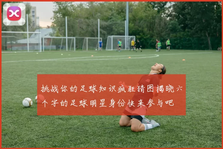 挑战你的足球知识疯狂猜图揭晓六个字的足球明星身份快来参与吧