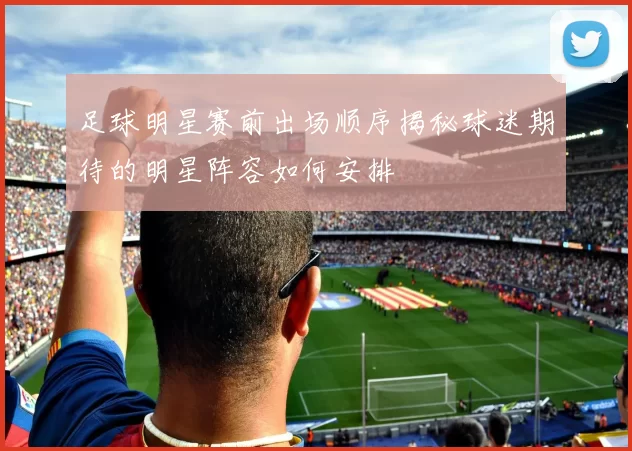 足球明星赛前出场顺序揭秘球迷期待的明星阵容如何安排