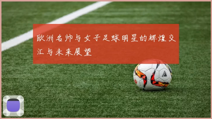 欧洲名帅与女子足球明星的辉煌交汇与未来展望