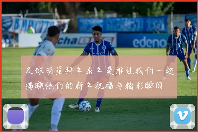 足球明星拜年龙年是谁让我们一起揭晓他们的新年祝福与精彩瞬间